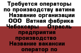 Требуется операторы по производству ватина  › Название организации ­ ООО “Ватная фабрика Чебоксары“ › Отрасль предприятия ­ производство  › Название вакансии ­ оператор по производству ватина, нетканого полотна › Место работы ­ Чебоксарский район, д. Чиганары › Минимальный оклад ­ 17 000 - Чувашия респ., Чебоксарский р-н, Чиганары д. Работа » Вакансии   . Чувашия респ.